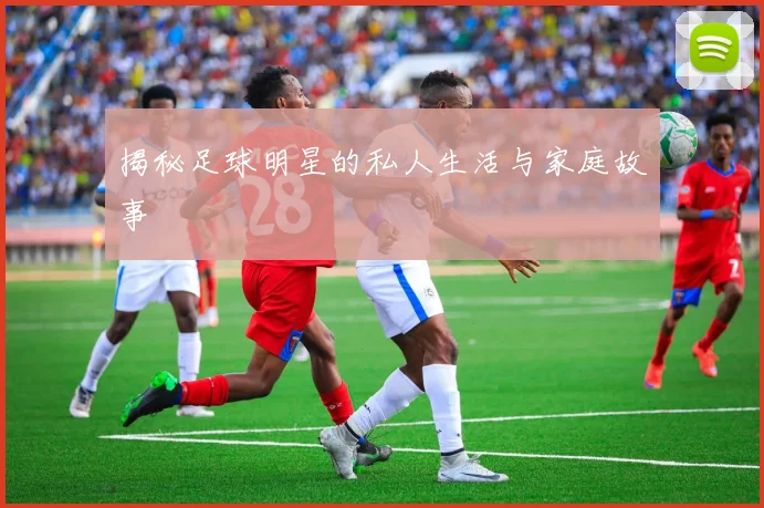 揭秘足球明星的私人生活与家庭故事